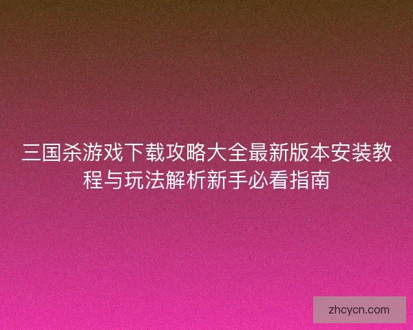 三国杀游戏下载攻略大全最新版本安装教程与玩法解析新手必看指南