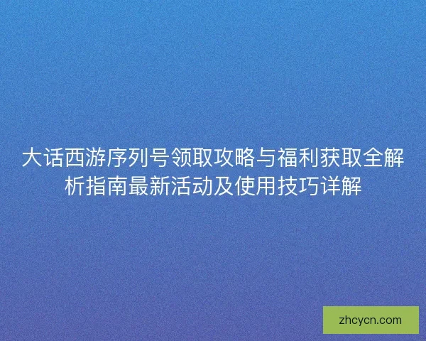 大话西游序列号领取攻略与福利获取全解析指南最新活动及使用技巧详解