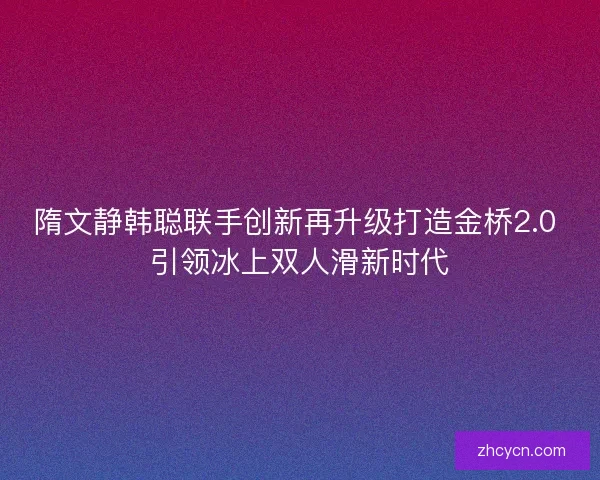 隋文静韩聪联手创新再升级打造金桥2.0 引领冰上双人滑新时代