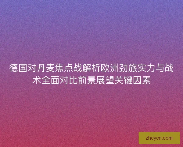 德国对丹麦焦点战解析欧洲劲旅实力与战术全面对比前景展望关键因素