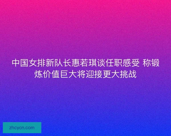 中国女排新队长惠若琪谈任职感受 称锻炼价值巨大将迎接更大挑战