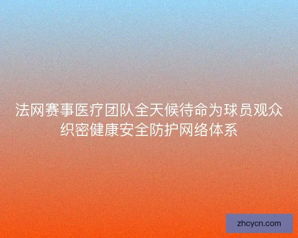 法网赛事医疗团队全天候待命为球员观众织密健康安全防护网络体系
