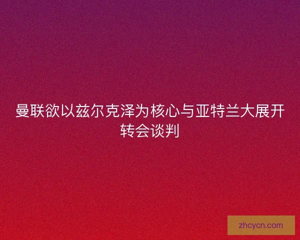 曼联欲以兹尔克泽为核心与亚特兰大展开转会谈判