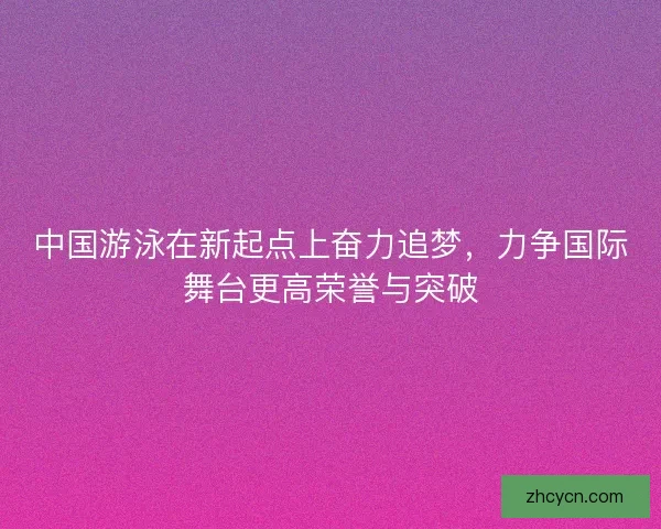 中国游泳在新起点上奋力追梦，力争国际舞台更高荣誉与突破