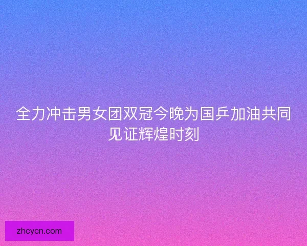 全力冲击男女团双冠今晚为国乒加油共同见证辉煌时刻