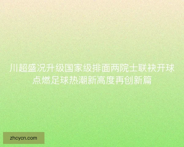 川超盛况升级国家级排面两院士联袂开球点燃足球热潮新高度再创新篇
