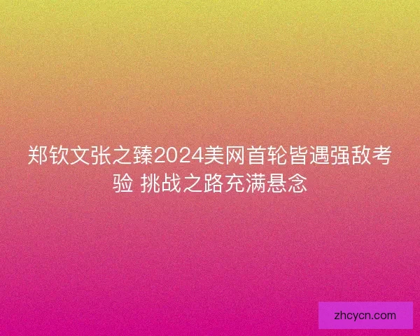 郑钦文张之臻2024美网首轮皆遇强敌考验 挑战之路充满悬念