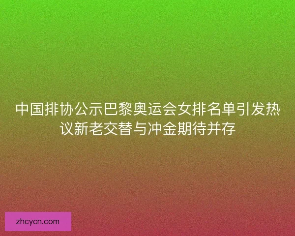 中国排协公示巴黎奥运会女排名单引发热议新老交替与冲金期待并存