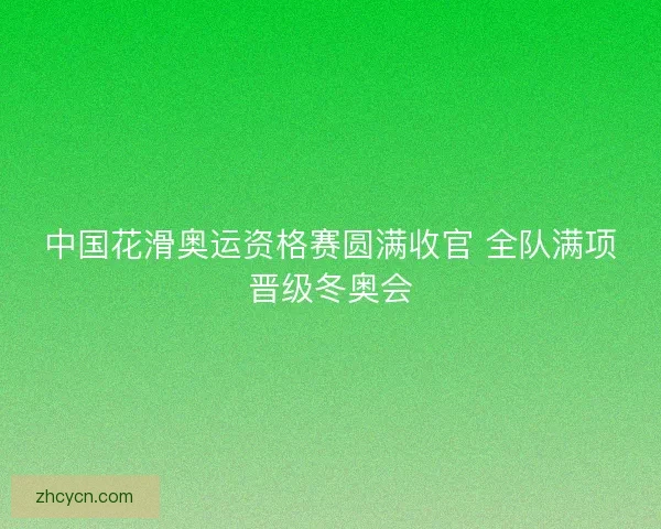 中国花滑奥运资格赛圆满收官 全队满项晋级冬奥会