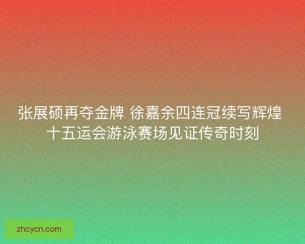 张展硕再夺金牌 徐嘉余四连冠续写辉煌 十五运会游泳赛场见证传奇时刻