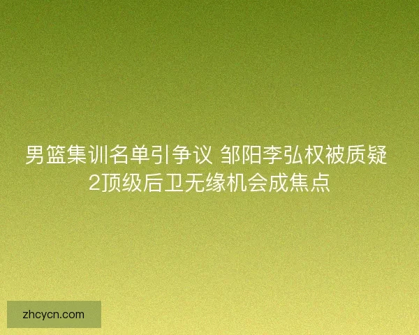 男篮集训名单引争议 邹阳李弘权被质疑 2顶级后卫无缘机会成焦点