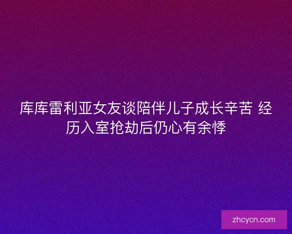 库库雷利亚女友谈陪伴儿子成长辛苦 经历入室抢劫后仍心有余悸